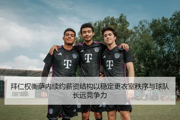 拜仁权衡萨内续约薪资结构以稳定更衣室秩序与球队长远竞争力
