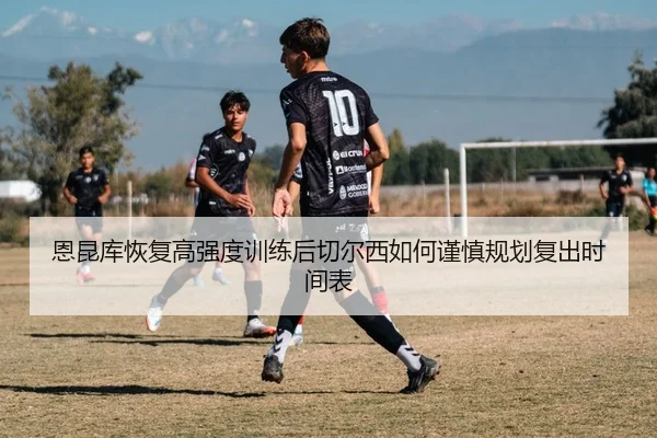 恩昆库恢复高强度训练后切尔西如何谨慎规划复出时间表