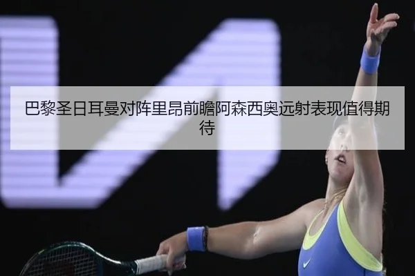 巴黎圣日耳曼对阵里昂前瞻阿森西奥远射表现值得期待