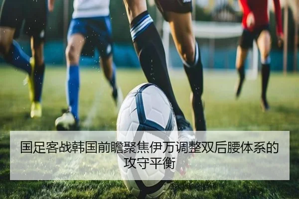 国足客战韩国前瞻聚焦伊万调整双后腰体系的攻守平衡